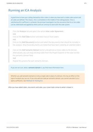 Running an ICA Analysis
A good time to have your coding checked by other coders is when you have built a stable code system and
all codes are defined. This means, this is somewhere in the middle of the coding process. Once a
satisfactory ICA coefficient is achieved, the principal investigator has the assurance that his or her codes
can be understood and applied by others and can continue to work with the code system.
Click the Analyze tab and select the option Inter-coder Agreement.
inst
Click on the Add Coder button and select two or more coders.
inst
Click on the Add Documents button and select the documents that should be included in
the analysis. Only those documents are listed that have been coded by all selected coders.
Click on the Add Semantic Domain button and add one or more codes to the domain.
Alternatively, you can drag and drop codes from the Project Explorer or the code list into
the semantic domain field.
inst
Repeat this process for each semantic domain.
If you are not sure, what a semantic domain is, you find more information here.
Whether you add semantic domains or only a single code in place of a domain, this has an effect on the
type of analysis you can run. If you only add one code per semantic domain, you cannot calculate Cu/cu-
alpha coefficients. See Methods for Testing ICA.
After you have added coders, documents and codes, your screen looks similar to what is shown in:
RUNNING AN ICA ANALYSIS 473
9.0.0.214 (15.12.2021) ATLAS.ti 9 Windows - User Manual
 