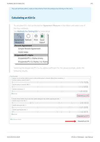 You can remove coders, codes or documents from the analysis by clicking on the red x.
Calculating an ICA Co
To calculate ICA, click on the button Agreement Measure in the ribbon and select one of
the four methods.
See Methods For Testing ICA for more detail.
Selecting the Krippendorff's Cu /cu-alpha coefficient for the above example, yields the
following results:
RUNNING AN ICA ANALYSIS 475
9.0.0.214 (15.12.2021) ATLAS.ti 9 Windows - User Manual
 
