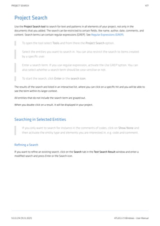 Project Search
Use the Project Search tool to search for text and patterns in all elements of your project, not only in the
documents that you added. The search can be restricted to certain fields, like name, author, date, comments, and
content. Search terms can contain regular expressions (GREP). See Regular Expressions (GREP).
To open the tool select Tools and from there the Project Search option.
Select the entities you want to search in. You can also restrict the search to items created
by a specific user.
Enter a search term. If you use regular expression, activate the Use GREP option. You can
also select whether a search term should be case senstive or not.
To start the search, click Enter or the search icon.
The results of the search are listed in an interactive list, where you can click on a specific hit and you will be able to
see the term within its larger context.
All entities that do not include the search term are grayed out.
When you double-click on a result, it will be displayed in your project.
Searching in Selected Entities
If you only want to search for instance in the comments of codes, click on Show None and
then activate the entity type and elements you are interested in, e.g. code and comment.
Refining a Search
If you want to refine an existing search, click on the Search tab in the Text Search Result window and enter a
modified search and press Enter or the Search icon.
PROJECT SEARCH 477
9.0.0.214 (15.12.2021) ATLAS.ti 9 Windows - User Manual
 