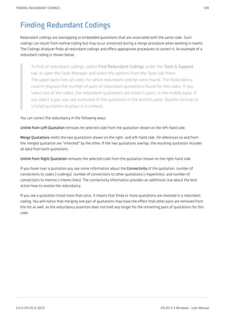 Finding Redundant Codings
Redundant codings are overlapping or embedded quotations that are associated with the same code. Such
codings can result from normal coding but may occur unnoticed during a merge procedure when working in teams.
The Codings Analyzer finds all redundant codings and offers appropriate procedures to correct it. An example of a
redundant coding is shown below.
To find all redundant codings, select Find Redundant Codings under the Tools & Support
tab, or open the Code Manager and select the options from the Tools tab there.
The upper pane lists all codes for which redundant codings were found. The Redundancy
column displays the number of pairs of redundant quotations found for the codes. If you
select one of the codes, the redundant quotations are listed in pairs, in the middle pane. If
you select a pair, you see a preview of the quotation in the bottom pane. Double-clicking on
a listed quotation displays it in context.
You can correct the redundancy in the following ways:
Unlink from Left Quotation removes he selected code from the quotation shown on the left-hand side.
Merge Quotations melts the two quotations shown on the right- and left-hand side. All references to and from
the merged quotation are "inherited" by the other. If the two quotations overlap, the resulting quotation includes
all data from both quotations.
Unlink from Right Quotation removes the selected code from the quotation shown on the right-hand side.
If you hover over a quotation you see some information about the Connectivity of the quotation: number of
connections to codes (=codings), number of connections to other quotations (=hyperlinks), and number of
connections to memos (=memo links). The connectivity information provides an additional clue about the best
action how to resolve the redundancy.
If you see a quotation listed more than once, it means that three or more quotations are involved in a redundant
coding. You will notice that merging one pair of quotations may have the effect that other pairs are removed from
the list as well, as the redundancy assertion does not hold any longer for the remaining pairs of quotations for this
code.
FINDING REDUNDANT CODINGS 478
9.0.0.214 (15.12.2021) ATLAS.ti 9 Windows - User Manual
 