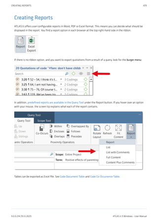 Creating Reports
ATLAS.ti offers user configurable reports in Word, PDF or Excel format. This means you can decide what should be
displayed in the report. You find a report option in each browser at the top right-hand side in the ribbon.
If there is no ribbon option, and you want to export quotations from a result of a query, look for the burger menu:
In addition, predefined reports are available in the Query Tool under the Report button. If you hover over an option
with your mouse, the screen tip explains what each of the report contains.
Tables can be exported as Excel file. See Code Document Table and Code Co-Occurrence Table.
CREATING REPORTS 479
9.0.0.214 (15.12.2021) ATLAS.ti 9 Windows - User Manual
 
