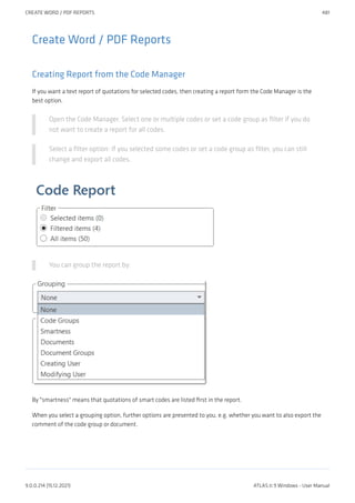 Create Word / PDF Reports
Creating Report from the Code Manager
If you want a text report of quotations for selected codes, then creating a report form the Code Manager is the
best option.
Open the Code Manager. Select one or multiple codes or set a code group as filter if you do
not want to create a report for all codes.
Select a filter option: If you selected some codes or set a code group as filter, you can still
change and export all codes.
You can group the report by:
By "smartness" means that quotations of smart codes are listed first in the report.
When you select a grouping option, further options are presented to you, e.g. whether you want to also export the
comment of the code group or document.
CREATE WORD / PDF REPORTS 481
9.0.0.214 (15.12.2021) ATLAS.ti 9 Windows - User Manual
 
