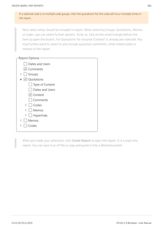 If a selected code is in multiple code groups, then the quotations for this code will occur multiple times in
the report.
Next select what should be included in report. When selecting Groups, Quotations, Memos
or Codes, you can select further options. To do so, click on the small triangle before the
item to open the branch. For Quotations for instance 'Content' is already pre-selected. You
may further want to select to also include quotation comments, other linked codes or
memos in the report.
After you made your selections, click Create Report to open the report. It is a read-only
report. You can save it as rtf file or copy and paste it into a Word document.
CREATE WORD / PDF REPORTS 482
9.0.0.214 (15.12.2021) ATLAS.ti 9 Windows - User Manual
 
