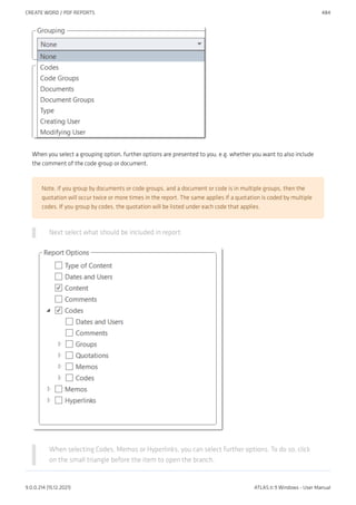When you select a grouping option, further options are presented to you, e.g. whether you want to also include
the comment of the code group or document.
Note, if you group by documents or code groups, and a document or code is in multiple groups, then the
quotation will occur twice or more times in the report. The same applies if a quotation is coded by multiple
codes. If you group by codes, the quotation will be listed under each code that applies.
Next select what should be included in report:
When selecting Codes, Memos or Hyperlinks, you can select further options. To do so, click
on the small triangle before the item to open the branch.
CREATE WORD / PDF REPORTS 484
9.0.0.214 (15.12.2021) ATLAS.ti 9 Windows - User Manual
 