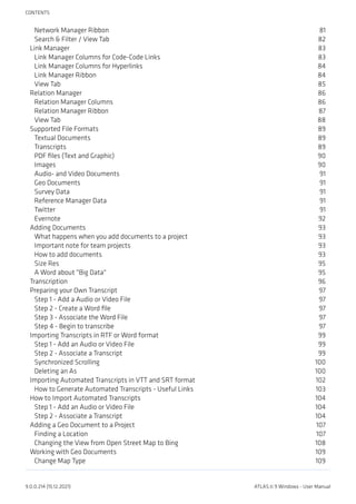 Network Manager Ribbon 81
Search & Filter / View Tab 82
Link Manager 83
Link Manager Columns for Code-Code Links 83
Link Manager Columns for Hyperlinks 84
Link Manager Ribbon 84
View Tab 85
Relation Manager 86
Relation Manager Columns 86
Relation Manager Ribbon 87
View Tab 88
Supported File Formats 89
Textual Documents 89
Transcripts 89
PDF files (Text and Graphic) 90
Images 90
Audio- and Video Documents 91
Geo Documents 91
Survey Data 91
Reference Manager Data 91
Twitter 91
Evernote 92
Adding Documents 93
What happens when you add documents to a project 93
Important note for team projects 93
How to add documents 93
Size Res 95
A Word about "Big Data" 95
Transcription 96
Preparing your Own Transcript 97
Step 1 - Add a Audio or Video File 97
Step 2 - Create a Word file 97
Step 3 - Associate the Word File 97
Step 4 - Begin to transcribe 97
Importing Transcripts in RTF or Word format 99
Step 1 - Add an Audio or Video File 99
Step 2 - Associate a Transcript 99
Synchronized Scrolling 100
Deleting an As 100
Importing Automated Transcripts in VTT and SRT format 102
How to Generate Automated Transcripts - Useful Links 103
How to Import Automated Transcripts 104
Step 1 - Add an Audio or Video File 104
Step 2 - Associate a Transcript 104
Adding a Geo Document to a Project 107
Finding a Location 107
Changing the View from Open Street Map to Bing 108
Working with Geo Documents 109
Change Map Type 109
CONTENTS
9.0.0.214 (15.12.2021) ATLAS.ti 9 Windows - User Manual
 
