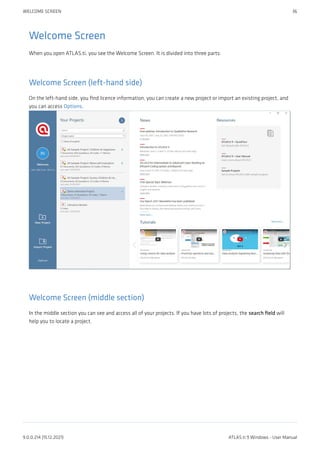 Welcome Screen
When you open ATLAS.ti, you see the Welcome Screen. It is divided into three parts:
Welcome Screen (left-hand side)
On the left-hand side, you find licence information, you can create a new project or import an existing project, and
you can access Options.
Welcome Screen (middle section)
In the middle section you can see and access all of your projects. If you have lots of projects, the search field will
help you to locate a project.
WELCOME SCREEN 36
9.0.0.214 (15.12.2021) ATLAS.ti 9 Windows - User Manual
 