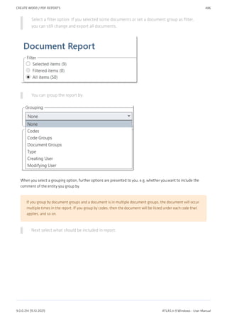 Select a filter option: If you selected some documents or set a document group as filter,
you can still change and export all documents.
You can group the report by:
When you select a grouping option, further options are presented to you, e.g. whether you want to include the
comment of the entity you group by.
If you group by document groups and a document is in multiple document groups, the document will occur
multiple times in the report. If you group by codes, then the document will be listed under each code that
applies, and so on.
Next select what should be included in report:
CREATE WORD / PDF REPORTS 486
9.0.0.214 (15.12.2021) ATLAS.ti 9 Windows - User Manual
 