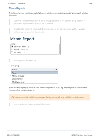 Memo Reports
A useful memo report could be a report of all memos with their comments, or a report of a memo with all linked
quotations.
Open the Memo Manager. Select one or multiple memos or set a memo group as filter if
you do not want to create a report for all memos.
Select a filter option: If you selected some memos or set a memo group as filter, you can
still change and export all documents.
You can group the report by:
When you select a grouping option, further options are presented to you, e.g. whether you want to include the
comment of the entity you group by.
If a selected memo is in multiple memo groups, then the memos will occur multiple times in the report.
Next select what should be included in report:
CREATE WORD / PDF REPORTS 488
9.0.0.214 (15.12.2021) ATLAS.ti 9 Windows - User Manual
 