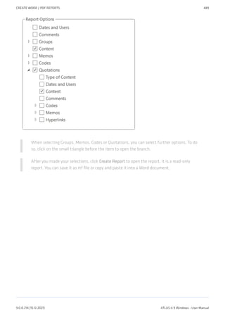 When selecting Groups, Memos, Codes or Quotations, you can select further options. To do
so, click on the small triangle before the item to open the branch.
After you made your selections, click Create Report to open the report. It is a read-only
report. You can save it as rtf file or copy and paste it into a Word document.
CREATE WORD / PDF REPORTS 489
9.0.0.214 (15.12.2021) ATLAS.ti 9 Windows - User Manual
 