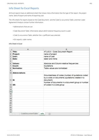 Info Sheet for Excel Reports
All Excel reports have an additional sheet that shows meta information like the type of the report, the project
name, date of export and name of exporting user.
The info sheets for reports based on the Code Document- and the Code Co-occurrence Table, and Inter-coder
Agreement Analysis contain further information.
abbreviations that are use
Code Document Table: Information about which relative frequency count is used
Code Co-occurrence Table: whether the c-coefficient was selected
ICA reports: coder names
Info Sheet in Excel
•
•
•
•
CREATING EXCEL REPORTS 493
9.0.0.214 (15.12.2021) ATLAS.ti 9 Windows - User Manual
 