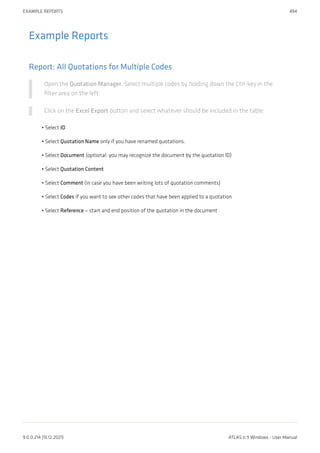 Example Reports
Report: All Quotations for Multiple Codes
Open the Quotation Manager. Select multiple codes by holding down the Ctrl-key in the
filter area on the left.
Click on the Excel Export button and select whatever should be included in the table:
Select ID
Select Quotation Name only if you have renamed quotations.
Select Document (optional: you may recognize the document by the quotation ID)
Select Quotation Content
Select Comment (in case you have been writing lots of quotation comments)
Select Codes if you want to see other codes that have been applied to a quotation
Select Reference = start and end position of the quotation in the document
•
•
•
•
•
•
•
EXAMPLE REPORTS 494
9.0.0.214 (15.12.2021) ATLAS.ti 9 Windows - User Manual
 