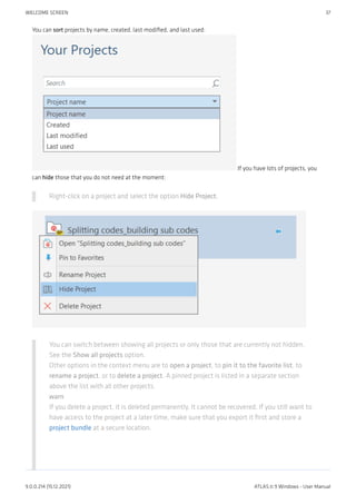 You can sort projects by name, created, last modified, and last used:
If you have lots of projects, you
can hide those that you do not need at the moment:
Right-click on a project and select the option Hide Project.
You can switch between showing all projects or only those that are currently not hidden.
See the Show all projects option.
Other options in the context menu are to open a project, to pin it to the favorite list, to
rename a project, or to delete a project. A pinned project is listed in a separate section
above the list with all other projects.
warn
If you delete a project, it is deleted permanently. It cannot be recovered. If you still want to
have access to the project at a later time, make sure that you export it first and store a
project bundle at a secure location.
WELCOME SCREEN 37
9.0.0.214 (15.12.2021) ATLAS.ti 9 Windows - User Manual
 
