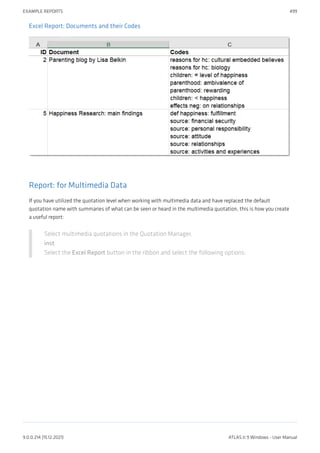 Excel Report: Documents and their Codes
Report: for Multimedia Data
If you have utilized the quotation level when working with multimedia data and have replaced the default
quotation name with summaries of what can be seen or heard in the multimedia quotation, this is how you create
a useful report:
Select multimedia quotations in the Quotation Manager.
inst
Select the Excel Report button in the ribbon and select the following options:
EXAMPLE REPORTS 499
9.0.0.214 (15.12.2021) ATLAS.ti 9 Windows - User Manual
 