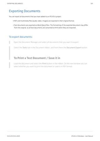 Exporting Documents
You can export all documents that you have added to an ATLAS.ti project.
PDF and multimedia files (audio, video, images) are exported in their original format.
Text documents are exported as Word (docx) files. The formatting of the exported document may differ
from the original, as all text documents are converted to html when they are imported.
To export documents:
Open the Document Manager and select all documents that you want to export.
Select the Tools tab in the Document ribbon, and from there the Document Export button.
To Print a Text Document / Save it in
Load the document and select the Print button in the ribbon. On the next window you can
select whether you want to print the document or save it in PDF format.
•
•
EXPORTING DOCUMENTS 501
9.0.0.214 (15.12.2021) ATLAS.ti 9 Windows - User Manual
 