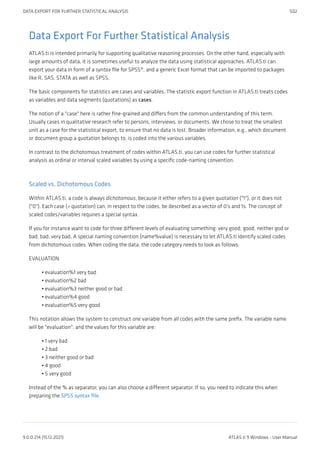 Data Export For Further Statistical Analysis
ATLAS.ti is intended primarily for supporting qualitative reasoning processes. On the other hand, especially with
large amounts of data, it is sometimes useful to analyze the data using statistical approaches. ATLAS.ti can
export your data in form of a syntax file for SPSS®, and a generic Excel format that can be imported to packages
like R, SAS, STATA as well as SPSS.
The basic components for statistics are cases and variables. The statistic export function in ATLAS.ti treats codes
as variables and data segments (quotations) as cases.
The notion of a "case" here is rather fine-grained and differs from the common understanding of this term.
Usually cases in qualitative research refer to persons, interviews, or documents. We chose to treat the smallest
unit as a case for the statistical export, to ensure that no data is lost. Broader information, e.g., which document
or document group a quotation belongs to, is coded into the various variables.
In contrast to the dichotomous treatment of codes within ATLAS.ti, you can use codes for further statistical
analysis as ordinal or interval scaled variables by using a specific code-naming convention.
Scaled vs. Dichotomous Codes
Within ATLAS.ti, a code is always dichotomous, because it either refers to a given quotation ("1"), or it does not
("0"). Each case (= quotation) can, in respect to the codes, be described as a vector of 0's and 1s. The concept of
scaled codes/variables requires a special syntax.
If you for instance want to code for three different levels of evaluating something: very good, good, neither god or
bad, bad, very bad, A special naming convention (name%value) is necessary to let ATLAS.ti identify scaled codes
from dichotomous codes. When coding the data, the code category needs to look as follows:
EVALUATION
evaluation%1 very bad
evaluation%2 bad
evaluation%3 neither good or bad
evaluation%4 good
evaluation%5 very good
This notation allows the system to construct one variable from all codes with the same prefix. The variable name
will be "evaluation", and the values for this variable are:
1 very bad
2 bad
3 neither good or bad
4 good
5 very good
Instead of the % as separator, you can also choose a different separator. If so, you need to indicate this when
preparing the SPSS syntax file.
•
•
•
•
•
•
•
•
•
•
DATA EXPORT FOR FURTHER STATISTICAL ANALYSIS 502
9.0.0.214 (15.12.2021) ATLAS.ti 9 Windows - User Manual
 