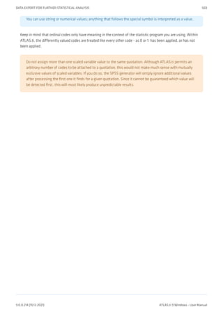You can use string or numerical values; anything that follows the special symbol is interpreted as a value.
Keep in mind that ordinal codes only have meaning in the context of the statistic program you are using. Within
ATLAS.ti, the differently valued codes are treated like every other code - as 0 or 1: has been applied, or has not
been applied.
Do not assign more than one scaled variable value to the same quotation. Although ATLAS.ti permits an
arbitrary number of codes to be attached to a quotation, this would not make much sense with mutually
exclusive values of scaled variables. If you do so, the SPSS generator will simply ignore additional values
after processing the first one it finds for a given quotation. Since it cannot be guaranteed which value will
be detected first, this will most likely produce unpredictable results.
DATA EXPORT FOR FURTHER STATISTICAL ANALYSIS 503
9.0.0.214 (15.12.2021) ATLAS.ti 9 Windows - User Manual
 