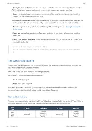 Specify the name of the data set. This name is used as the file name and as the FILE reference from the
DATA LIST section. You only need to enter a name here if you generate separate data files.
Create a fresh data file during next run can be unchecked if the data has not changed since it was last
created. This may save some processing time.
Include quotation's author. Check if you want to export an additional variable that indicates the author for
each quotation. This is for example useful if you want to use SPSS to calculate inter-coder reliability.
The value separator is % by default, but can be changed to something else. See Naming Convention For
Scaled Codes.
Create task section. Enable this option if you want templates for procedures included at the end of the
syntax file.
Create SAVE OUTFILE instruction. Enable this option if you want SPSS to save the data as *.sav file after
running the syntax file.
Specify all desired properties and click Create.
You can now run the file in SPSS, or make some changes to the syntax file before you run
it.
The Syntax File Explained
The output of the SPSS generator is a complete SPSS syntax file containing variable definitions, optionally the
data matrix and some default jobs statements:
VARIABLE LABELS are taken from code and code group names.
VALUE LABELS for variables created from codes are:
Yes (1) - code is assigned
No (0) - code is not assigned
Every case (quotation) is described by the codes that are attached it to, the document,the position in the
document (start and end position), author, media type and date of creation.
Start and End Positions
There are two variables for the start position (SY and SX) and two variables for the end position (EY and EX) for a
quotation. Depending on the media type, they are used for different start and end coordinates.
Data
Type
SY (start) SX (start) EY (end) EX (end)
Text
(rich
text)
paragraph
Column
character,
quotation
based
paragraph
Column
character,
quotation
based
•
•
•
•
•
•
•
•
SPSS SYNTAX EXPORT 505
9.0.0.214 (15.12.2021) ATLAS.ti 9 Windows - User Manual
 