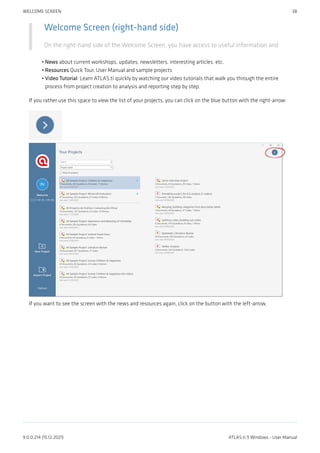 Welcome Screen (right-hand side)
On the right-hand side of the Welcome Screen, you have access to useful information and
News about current workshops, updates, newsletters, interesting articles, etc.
Resources Quick Tour, User Manual and sample projects
Video Tutorial: Learn ATLAS.ti quickly by watching our video tutorials that walk you through the entire
process from project creation to analysis and reporting step by step.
If you rather use this space to view the list of your projects, you can click on the blue button with the right-arrow:
If you want to see the screen with the news and resources again, click on the button with the left-arrow.
•
•
•
WELCOME SCREEN 38
9.0.0.214 (15.12.2021) ATLAS.ti 9 Windows - User Manual
 