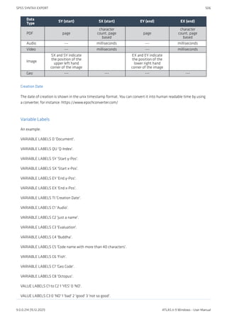 Data
Type
SY (start) SX (start) EY (end) EX (end)
PDF page
character
count, page
based
page
character
count, page
based
Audio --- milliseconds --- milliseconds
Video --- milliseconds --- milliseconds
Image
SX and SY indicate
the position of the
upper left hand
corner of the image
EX and EY indicate
the position of the
lower right hand
corner of the image
Geo --- --- --- ---
Creation Date
The date of creation is shown in the unix timestamp format. You can convert it into human readable time by using
a converter, for instance: https://www.epochconverter.com/
Variable Labels
An example:
VARIABLE LABELS D 'Document'.
VARIABLE LABELS QU 'Q-Index'.
VARIABLE LABELS SY 'Start y-Pos'.
VARIABLE LABELS SX 'Start x-Pos'.
VARIABLE LABELS EY 'End y-Pos'.
VARIABLE LABELS EX 'End x-Pos'.
VARIABLE LABELS TI 'Creation Date'.
VARIABLE LABELS C1 'Audio'.
VARIABLE LABELS C2 'just a name'.
VARIABLE LABELS C3 'Evaluation'.
VARIABLE LABELS C4 'Buddha'.
VARIABLE LABELS C5 'Code name with more than 40 characters'.
VARIABLE LABELS C6 'Fish'.
VARIABLE LABELS C7 'Geo Code'.
VARIABLE LABELS C8 'Octopus'.
VALUE LABELS C1 to C2 1 'YES' 0 'NO'.
VALUE LABELS C3 0 'NO' 1 'bad' 2 'good' 3 'not so good'.
SPSS SYNTAX EXPORT 506
9.0.0.214 (15.12.2021) ATLAS.ti 9 Windows - User Manual
 