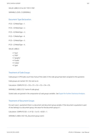 VALUE LABELS C4 to C8 1 'YES' 0 'NO'.
VARIABLE LEVEL C3 (ORDINAL).
Document Type Declaration.
IF (D = 5) MediaType = 1.
IF (D = 4) MediaType = 2.
IF (D = 6) MediaType = 3.
IF (D = 1) MediaType = 4.
IF (D = 3) MediaType = 5.
IF (D = 2) MediaType = 6.
VALUE LABELS
1 'text'
2 'PDF'
3 'graphic'
4 'audio'
5 'video'
6 'geo'
Treatment of Code Groups
Code groups in SPSS jobs count how many of the codes in the code group have been assigned to the quotation.
Code groups are named: CG1, CG2 and so on.
Calculation: COMPUTE CG1 = C10 + C11 + C12 + C13 + C14 + C15.
VARIABLE LABELS CG1 'name of code group'.
Scaled codes are ignored in the computation of code groups variables. See Export for further Statistical Analysis.
Treatment of Document Groups
For each case (= quotation) there is a document and document group variable. If the document a quotation is part
of also belongs to a document group, the value for the document group is 1.
Calculation: COMPUTE DG1 = 0. IF (D = 5 or D = 4) DG1 = 1.
VARIABLE LABELS DG1 'DG_Document group name'.
•
•
•
•
•
•
SPSS SYNTAX EXPORT 507
9.0.0.214 (15.12.2021) ATLAS.ti 9 Windows - User Manual
 