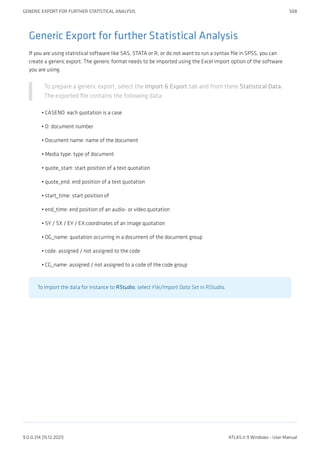 Generic Export for further Statistical Analysis
If you are using statistical software like SAS, STATA or R; or do not want to run a syntax file in SPSS, you can
create a generic export. The generic format needs to be imported using the Excel import option of the software
you are using.
To prepare a generic export, select the Import & Export tab and from there Statistical Data.
The exported file contains the following data:
CASENO: each quotation is a case
D: document number
Document name: name of the document
Media type: type of document
quote_start: start position of a text quotation
quote_end: end position of a text quotation
start_time: start position of
end_time: end position of an audio- or video quotation
SY / SX / EY / EX:coordinates of an image quotation
DG_name: quotation occurring in a document of the document group
code: assigned / not assigned to the code
CG_name: assigned / not assigned to a code of the code group
To import the data for instance to RStudio, select File/Import Data Set in RStudio.
•
•
•
•
•
•
•
•
•
•
•
•
GENERIC EXPORT FOR FURTHER STATISTICAL ANALYSIS 508
9.0.0.214 (15.12.2021) ATLAS.ti 9 Windows - User Manual
 