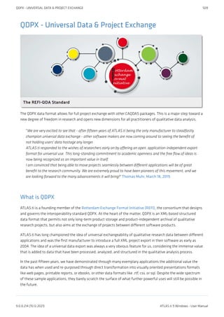 QDPX - Universal Data & Project Exchange
The QDPX data format allows for full project exchange with other CAQDAS packages. This is a major step toward a
new degree of freedom in research and opens new dimensions for all practitioners of qualitative data analysis.
"We are very excited to see that - after fifteen years of ATLAS.ti being the only manufacturer to steadfastly
champion universal data exchange - other software makers are now coming around to seeing the benefit of
not holding users' data hostage any longer.
ATLAS.ti responded to the wishes of researchers early on by offering an open, application-independent export
format for universal use. This long-standing commitment to academic openness and the free flow of ideas is
now being recognized as an important value in itself.
I am convinced that being able to move projects seamlessly between different applications will be of great
benefit to the research community. We are extremely proud to have been pioneers of this movement, and we
are looking forward to the many advancements it will bring!" Thomas Muhr, March 18, 2019.
What is QDPX
ATLAS.ti is a founding member of the Rotterdam Exchange Format Initiative (REFI), the consortium that designs
and governs the interoperability standard QDPX. At the heart of the matter, QDPX is an XML-based structured
data format that permits not only long-term product storage and product-independent archival of qualitative
research projects, but also aims at the exchange of projects between different software products.
ATLAS.ti has long championed the idea of universal exchangeability of qualitative research data between different
applications and was the first manufacturer to introduce a full XML project export in their software as early as
2004. The idea of a universal data export was always a very obvious feature for us, considering the immense value
that is added to data that have been processed, analyzed, and structured in the qualitative analysis process.
In the past fifteen years, we have demonstrated through many exemplary applications the additional value the
data has when used and re-purposed through direct transformation into visually oriented presentations formats
like web pages, printable reports, or ebooks, or other data formats like .rtf, csv, or sql. Despite the wide spectrum
of these sample applications, they barely scratch the surface of what further powerful uses will still be possible in
the future.
QDPX - UNIVERSAL DATA & PROJECT EXCHANGE 509
9.0.0.214 (15.12.2021) ATLAS.ti 9 Windows - User Manual
 