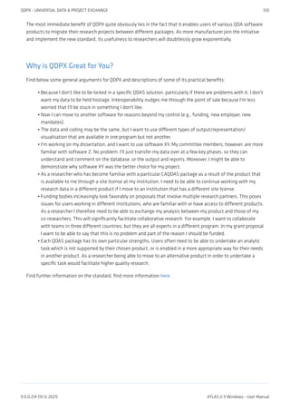 The most immediate benefit of QDPX quite obviously lies in the fact that it enables users of various QDA software
products to migrate their research projects between different packages. As more manufacturer join the initiative
and implement the new standard, its usefulness to researchers will doubtlessly grow exponentially.
Why is QDPX Great for You?
Find below some general arguments for QDPX and descriptions of some of its practical benefits:
Because I don't like to be locked in a specific QDAS solution, particularly if there are problems with it; I don't
want my data to be held hostage. Interoperability nudges me through the point of sale because I'm less
worried that I'll be stuck in something I don't like.
Now I can move to another software for reasons beyond my control (e.g., funding, new employer, new
mandates).
The data and coding may be the same, but I want to use different types of output/representation/
visualisation that are available in one program but not another.
I'm working on my dissertation, and I want to use software XY. My committee members, however, are more
familiar with software Z. No problem. I'll just transfer my data over at a few key phases, so they can
understand and comment on the database, or the output and reports. Moreover, I might be able to
demonstrate why software XY was the better choice for my project.
As a researcher who has become familiar with a particular CAQDAS package as a result of the product that
is available to me through a site license at my institution, I need to be able to continue working with my
research data in a different product if I move to an institution that has a different site license.
Funding bodies increasingly look favorably on proposals that involve multiple research partners. This poses
issues for users working in different institutions, who are familiar with or have access to different products.
As a researcher I therefore need to be able to exchange my analysis between my product and those of my
co-researchers. This will significantly facilitate collaborative research. For example, I want to collaborate
with teams in three different countries; but they are all experts in a different program. In my grant proposal
I want to be able to say that this is no problem and part of the reason I should be funded.
Each QDAS package has its own particular strengths. Users often need to be able to undertake an analytic
task which is not supported by their chosen product, or is enabled in a more appropriate way for their needs
in another product. As a researcher being able to move to an alternative product in order to undertake a
specific task would facilitate higher quality research.
Find further information on the standard, find more information here.
•
•
•
•
•
•
•
QDPX - UNIVERSAL DATA & PROJECT EXCHANGE 510
9.0.0.214 (15.12.2021) ATLAS.ti 9 Windows - User Manual
 