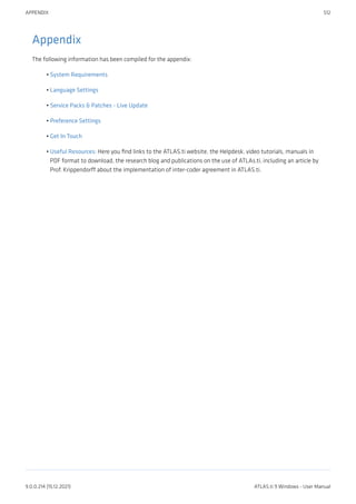 Appendix
The following information has been compiled for the appendix:
System Requirements
Language Settings
Service Packs & Patches - Live Update
Preference Settings
Get In Touch
Useful Resources: Here you find links to the ATLAS.ti website, the Helpdesk, video tutorials, manuals in
PDF format to download, the research blog and publications on the use of ATLAs.ti, including an article by
Prof. Krippendorff about the implementation of inter-coder agreement in ATLAS.ti.
•
•
•
•
•
•
APPENDIX 512
9.0.0.214 (15.12.2021) ATLAS.ti 9 Windows - User Manual
 