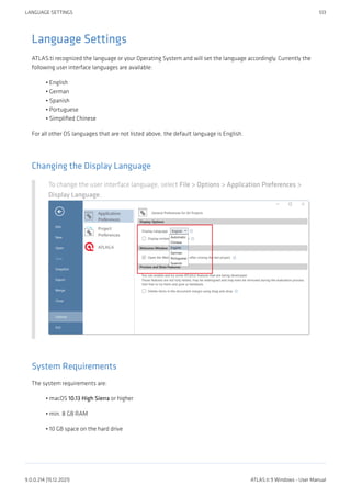 Language Settings
ATLAS.ti recognized the language or your Operating System and will set the language accordingly. Currently the
following user interface languages are available:
English
German
Spanish
Portuguese
Simplified Chinese
For all other OS languages that are not listed above, the default language is English.
Changing the Display Language
To change the user interface language, select File > Options > Application Preferences >
Display Language.
System Requirements
The system requirements are:
macOS 10.13 High Sierra or higher
min. 8 GB RAM
10 GB space on the hard drive
•
•
•
•
•
•
•
•
LANGUAGE SETTINGS 513
9.0.0.214 (15.12.2021) ATLAS.ti 9 Windows - User Manual
 