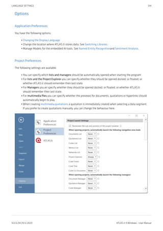 Options
Application Preferences
You have the following options:
Changing the Display Language
Change the location where ATLAS.ti stores data. See Switching Libraries.
Manage Models for the embedded AI tools. See Named Entity Recognitionand Sentiment Analysis.
Project Preferences
The following settings are available:
You can specify which lists and managers should be automatically opened when starting the program
For lists and the Project Explorer you can specify whether they should be opened docked, or floated, or
whether ATLAS.ti should remember their last state.
For Managers you an specify whether they should be opened docked, or floated, or whether ATLAS.ti
should remember their last state.
For multimedia files you can specify whether the previews for documents, quotations or hyperlinks should
automatically begin to play.
When creating multimedia quotations a quotation is immediately created when selecting a data segment.
If you prefer to create quotations manually, you can change the behaviour here.
•
•
•
•
•
•
•
•
LANGUAGE SETTINGS 514
9.0.0.214 (15.12.2021) ATLAS.ti 9 Windows - User Manual
 