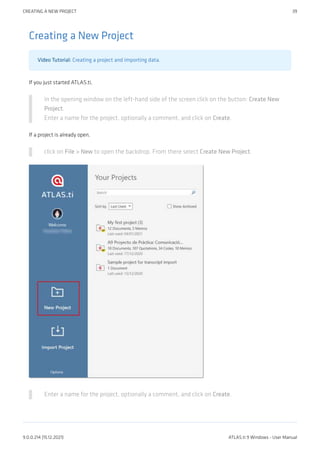 Creating a New Project
Video Tutorial: Creating a project and importing data.
If you just started ATLAS.ti,
In the opening window on the left-hand side of the screen click on the button: Create New
Project.
Enter a name for the project, optionally a comment, and click on Create.
If a project is already open,
click on File > New to open the backdrop. From there select Create New Project.
Enter a name for the project, optionally a comment, and click on Create.
CREATING A NEW PROJECT 39
9.0.0.214 (15.12.2021) ATLAS.ti 9 Windows - User Manual
 