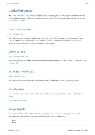 Useful Resources
The ATLAS.ti Welcome Screen contains links to manuals, sample projects and video tutorials. The News sections
informs you about current developments, updates that are released, interesting papers we have come across, use
cases, and our newsletter.
The ATLAS.ti Website
https://atlasti.com/
The ATLAS.ti website should be a regular place to visit. Here you will find important information such as video
tutorials, additional documentation of various software features, workshop announcements, special service
providers, and announcements of recent service packs and patches.
Getting Support
https://support.atlasti.com
From within ATLAS.ti, select Help > Online Resources / Contact Support. Or access the Support Center directly via
the above URL.
ATLAS.ti 9 - What's New
What's New in ATLAS.ti 9
This document is intended specifically for users who already have experience using the previous version.
Video Tutorials
If you like to learn via video tutorials, we offer a range of videos covering technical as well as methodological
issues.
ATLAS.ti 9 Video Tutorials
Sample Projects
You can download a number of different sample projects from our website. Currently English and Spanish
language projects are available. The projects feature different types of data sources:
text
PDF
•
•
USEFUL RESOURCES 516
9.0.0.214 (15.12.2021) ATLAS.ti 9 Windows - User Manual
 