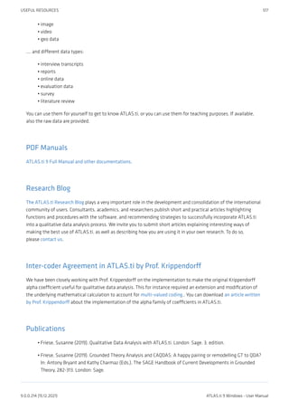 image
video
geo data
.... and different data types:
interview transcripts
reports
online data
evaluation data
survey
literature review
You can use them for yourself to get to know ATLAS.ti, or you can use them for teaching purposes. If available,
also the raw data are provided.
PDF Manuals
ATLAS.ti 9 Full Manual and other documentations.
Research Blog
The ATLAS.ti Research Blog plays a very important role in the development and consolidation of the international
community of users. Consultants, academics, and researchers publish short and practical articles highlighting
functions and procedures with the software, and recommending strategies to successfully incorporate ATLAS.ti
into a qualitative data analysis process. We invite you to submit short articles explaining interesting ways of
making the best use of ATLAS.ti, as well as describing how you are using it in your own research. To do so,
please contact us.
Inter-coder Agreement in ATLAS.ti by Prof. Krippendorff
We have been closely working with Prof. Krippendorff on the implementation to make the original Krippendorff
alpha coefficient useful for qualitative data analysis. This for instance required an extension and modification of
the underlying mathematical calculation to account for multi-valued coding.. You can download an article written
by Prof. Krippendorff about the implementation of the alpha family of coefficients in ATLAS.ti.
Publications
Friese, Susanne (2019). Qualitative Data Analysis with ATLAS.ti. London: Sage. 3. edition.
Friese, Susanne (2019). Grounded Theory Analysis and CAQDAS: A happy pairing or remodelling GT to QDA?
In: Antony Bryant and Kathy Charmaz (Eds.). The SAGE Handbook of Current Developments in Grounded
Theory, 282-313. London: Sage.
•
•
•
•
•
•
•
•
•
•
•
USEFUL RESOURCES 517
9.0.0.214 (15.12.2021) ATLAS.ti 9 Windows - User Manual
 
