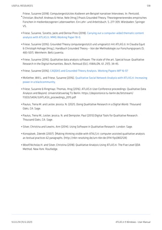 Friese, Susanne (2018). Computergestütztes Kodieren am Beispiel narrativer Interviews. In: Pentzold,
Christian; Bischof, Andreas & Heise, Nele (Hrsg.) Praxis Grounded Theory. Theoriegenerierendes empirisches
Forschen in medienbezogenen Lebenswelten. Ein Lehr- und Arbeitsbuch, S. 277-309. Wiesbaden: Springer
VS.
Friese, Susanne, Soratto, Jacks and Denise Pires (2018). Carrying out a computer-aided thematic content
analysis with ATLAS.ti. MMG Working Paper 18-0.
Friese, Susanne (2016). Grounded Theory computergestützt und umgesetzt mit ATLAS.ti. In Claudia Equit
& Christoph Hohage (Hrsg.), Handbuch Grounded Theory – Von der Methodologie zur Forschungspraxis (S.
483-507). Weinheim: Beltz Juventa.
Friese, Susanne (2016). Qualitative data analysis software: The state of the art. Special Issue: Qualitative
Research in the Digital Humanities, Bosch, Reinoud (Ed.), KWALON, 61, 21(1), 34-45.
Friese, Susanne (2016). CAQDAS and Grounded Theory Analysis. Working Papers WP 16-07
McKether, Will L. and Friese, Susanne (2016). Qualitative Social Network Analysis with ATLAS.ti: Increasing
power in a blackcommunity.
Friese, Susanne & Ringmayr, Thomas, Hrsg (2016). ATLAS.ti User Conference proceedings: Qualitative Data
Analysis and Beyond. Universitätsverlag TU Berlin. https://depositonce.tu-berlin.de/bitstream/
11303/5404/3/ATLASti_proceedings_2015.pdf
Paulus, Trena M. and Lester, Jessica. N. (2021). Doing Qualitative Research in a Digital World. Thousand
Oaks, CA: Sage.
Paulus, Trena M., Lester, Jessica. N. and Dempster, Paul (2013).Digital Tools for Qualitative Research.
Thousand Oaks, CA: Sage.
Silver, Christina and Lewins, Ann (2014). Using Software in Qualitative Research. London: Sage.
Konopásek, Zdenék (2007). [Making thinking visible with ATALS.ti: computer assisted qualitative analysis
as textual practices 62 paragraphs. (http://nbn-resolving.de/urn:nbn:de:0114-fqs0802124)
Woolf,Nicholas H. and Silver, Christina (2018). Qualitative Analysis Using ATLAS.ti: The Five Level QDA
Method. New York: Routledge.
•
•
•
•
•
•
•
•
•
•
•
•
USEFUL RESOURCES 518
9.0.0.214 (15.12.2021) ATLAS.ti 9 Windows - User Manual
 