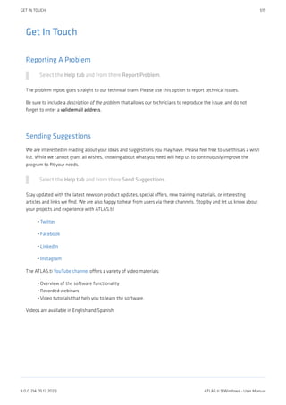 Get In Touch
Reporting A Problem
Select the Help tab and from there Report Problem.
The problem report goes straight to our technical team. Please use this option to report technical issues.
Be sure to include a description of the problem that allows our technicians to reproduce the issue, and do not
forget to enter a valid email address.
Sending Suggestions
We are interested in reading about your ideas and suggestions you may have. Please feel free to use this as a wish
list. While we cannot grant all wishes, knowing about what you need will help us to continuously improve the
program to fit your needs.
Select the Help tab and from there Send Suggestions.
Stay updated with the latest news on product updates, special offers, new training materials, or interesting
articles and links we find. We are also happy to hear from users via these channels. Stop by and let us know about
your projects and experience with ATLAS.ti!
Twitter
Facebook
LinkedIn
Instagram
The ATLAS.ti YouTube channel offers a variety of video materials:
Overview of the software functionality
Recorded webinars
Video tutorials that help you to learn the software.
Videos are available in English and Spanish.
•
•
•
•
•
•
•
GET IN TOUCH 519
9.0.0.214 (15.12.2021) ATLAS.ti 9 Windows - User Manual
 