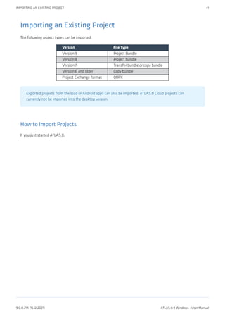 Importing an Existing Project
The following project types can be imported:
Version File Type
Version 9 Project Bundle
Version 8 Project bundle
Version 7 Transfer bundle or copy bundle
Version 6 and older Copy bundle
Project Exchange format QDPX
Exported projects from the Ipad or Android apps can also be imported. ATLAS.ti Cloud projects can
currently not be imported into the desktop version.
How to Import Projects
If you just started ATLAS.ti,
IMPORTING AN EXISTING PROJECT 41
9.0.0.214 (15.12.2021) ATLAS.ti 9 Windows - User Manual
 