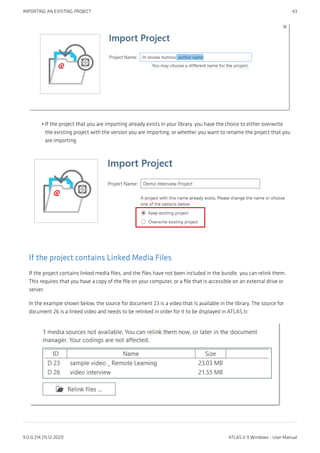 If the project that you are importing already exists in your library, you have the choice to either overwrite
the existing project with the version you are importing, or whether you want to rename the project that you
are importing.
If the project contains Linked Media Files
If the project contains linked media files, and the files have not been included in the bundle, you can relink them.
This requires that you have a copy of the file on your computer, or a file that is accessible on an external drive or
server.
In the example shown below, the source for document 23 is a video that is available in the library. The source for
document 26 is a linked video and needs to be relinked in order for it to be displayed in ATLAS.ti:
•
IMPORTING AN EXISTING PROJECT 43
9.0.0.214 (15.12.2021) ATLAS.ti 9 Windows - User Manual
 
