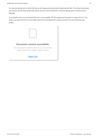 You can also decide not to relink the files at this stage and proceed with importing the files. The linked multimedia
documents are still listed under Documents, but you cannot load them. They will appear gray in the Document
Manager.
If you double-click on a multimedia file that is not available, ATLAS.ti gives you the option to repair the link. This
means, you point ATLAS.ti to the folder where the multimedia file is stored, so that it can be relinked to your
project.
IMPORTING AN EXISTING PROJECT 44
9.0.0.214 (15.12.2021) ATLAS.ti 9 Windows - User Manual
 
