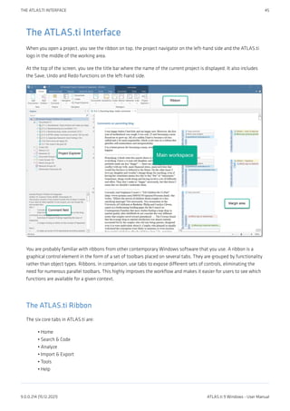The ATLAS.ti Interface
When you open a project, you see the ribbon on top, the project navigator on the left-hand side and the ATLAS.ti
logo in the middle of the working area.
At the top of the screen, you see the title bar where the name of the current project is displayed. It also includes
the Save, Undo and Redo functions on the left-hand side.
You are probably familiar with ribbons from other contemporary Windows software that you use. A ribbon is a
graphical control element in the form of a set of toolbars placed on several tabs. They are grouped by functionality
rather than object types. Ribbons, in comparison, use tabs to expose different sets of controls, eliminating the
need for numerous parallel toolbars. This highly improves the workflow and makes it easier for users to see which
functions are available for a given context.
The ATLAS.ti Ribbon
The six core tabs in ATLAS.ti are:
Home
Search & Code
Analyze
Import & Export
Tools
Help
•
•
•
•
•
•
THE ATLAS.TI INTERFACE 45
9.0.0.214 (15.12.2021) ATLAS.ti 9 Windows - User Manual
 