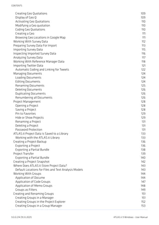 Creating Geo Quotations 109
Display of Geo Q 109
Activating Geo Quotations 110
Modifying a Geo quotation 110
Coding Geo Quotations 110
Creating a Geo 111
Browsing Geo Locations in Google Map 111
Working With Survey Data 112
Preparing Survey Data For Import 113
Importing Survey Data 115
Inspecting Imported Survey Data 116
Analyzing Survey Data 117
Working With Reference Manager Data 118
Importing Twitter Data 121
Automatic Coding and Linking for Tweets 122
Managing Documents 124
Loading Documents 124
Editing Documents 124
Renaming Documents 125
Deleting Documents 126
Duplicating Documents 126
Renumbering all Documents 126
Project Management 128
Opening a Project 128
Saving a Project 128
Pin to Favorites 129
Hide or Show Projects 129
Renaming a Project 131
Deleting a Project 131
Password Protection 131
ATLAS.ti Project Data is Saved to a Library 133
Working with the ATLAS.ti Library 133
Creating a Project Backup 136
Exporting a Project 136
Exporting a Partial Bundle 138
Project Transfer 139
Exporting a Partial Bundle 140
Creating a Project Snapshot 142
Where Does ATLAS.ti Store Project Data? 143
Default Locations for Files and Text Analysis Models 143
Working With Groups 144
Application of Docume 144
Application of Code Groups 147
Application of Memo Groups 148
Groups as Filters 149
Creating and Renaming Groups 151
Creating Groups in a Manager 151
Creating Groups in the Project Explorer 152
Creating Groups in a Group Manager 153
CONTENTS
9.0.0.214 (15.12.2021) ATLAS.ti 9 Windows - User Manual
 