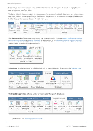 Depending on the function you are using, additional contextual tabs will appear. These will be highlighted by a
colored box at the top of the ribbon.
The Home ribbon is the starting point for most projects. You can start here to add documents to a project, create
new codes, memos and networks. You can open various navigators to be displayed in the navigation area on the
left-hand side of the screen and access all entity managers.
The Search & Code tab allows searching through text data by different criteria like search expressions that you
enter including synonyms, by entities identified by the software, or by sentiment (positive, negative, neutral).
You can review all results before you code them.
The Analyze tab offers a number of advanced functions to analyze your data after coding. See Querying Data.
The Import & Export ribbon offers a number of import option for specific data types:
Twitter data. See Working with Twitter Data.
•
THE ATLAS.TI INTERFACE 46
9.0.0.214 (15.12.2021) ATLAS.ti 9 Windows - User Manual
 