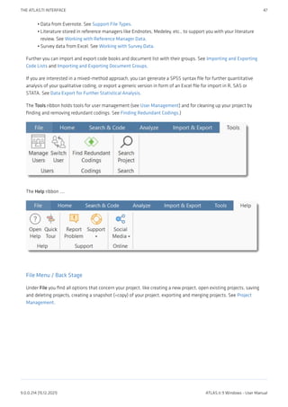 Data from Evernote. See Support File Types.
Literature stored in reference managers like Endnotes, Medeley, etc., to support you with your literature
review. See Working with Reference Manager Data.
Survey data from Excel. See Working with Survey Data.
Further you can import and export code books and document list with their groups. See Importing and Exporting
Code Lists and Importing and Exporting Document Groups.
If you are interested in a mixed-method approach, you can generate a SPSS syntax file for further quantitative
analysis of your qualitative coding, or export a generic version in form of an Excel file for import in R, SAS or
STATA. See Data Export for Further Statistical Analysis.
The Tools ribbon holds tools for user management (see User Management) and for cleaning up your project by
finding and removing redundant codings. See Finding Redundant Codings.)
The Help ribbon ....
File Menu / Back Stage
Under File you find all options that concern your project, like creating a new project, open existing projects, saving
and deleting projects, creating a snapshot (=copy) of your project, exporting and merging projects. See Project
Management.
•
•
•
THE ATLAS.TI INTERFACE 47
9.0.0.214 (15.12.2021) ATLAS.ti 9 Windows - User Manual
 