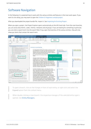 Software Navigation
In the following it is explained how to work with the various entities and features in the main work space. If you
want to click along, you may want to open the Children & Happiness sample project.
After you downloaded the project bundle file, import it. See Importing An Existing Project .
When you open a project, the Project Explorer opens automatically on the left-hand side. From the main branches
you can access documents, codes, memos, networks and all groups. If you are looking for something in particular,
you can enter a search term into the search field. If you open the branches of the various entities, they will only
show you items that contain the search term.
To open a branch, click on the triangle in front of each entity, or right-click and select the
Expand option from the context menu.
When double-clicking a main branch, the respective manager of the selected entity type is
opened. See Entity Managers.
SOFTWARE NAVIGATION 49
9.0.0.214 (15.12.2021) ATLAS.ti 9 Windows - User Manual
 