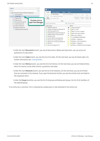 Under the main Documents branch, you see all documents. Below each document, you can access all
quotations of a document.
Under the main Codes branch, you see the list of all codes. On the next level, you see all linked codes. For
further information see: Linking Nodes.
Under the main Memos branch, you see the list of all memos. On the next level, you see all linked entities,
which for memos can be other memos, quotations and codes.
Under the main Networks branch, you see the list of all networks. On the next level, you see all entities
that are contained in the network. If you open the branches further, you see the entities that are linked to
the respective items.
Under the Groups branches, you see the list of all groups and below each group, the list of all members of
the selected group.
If an entity has a comment, this is indicated by a yellow post-it note attached to the entity icon.
•
•
•
•
•
SOFTWARE NAVIGATION 50
9.0.0.214 (15.12.2021) ATLAS.ti 9 Windows - User Manual
 