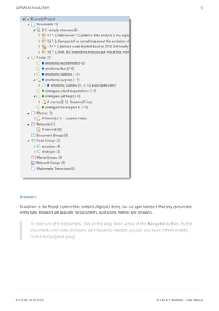 Browsers
In addition to the Project Explorer that contains all project items, you can open browsers that only contain one
entity type. Browsers are available for documents, quotations, memos and networks.
To open one of the browsers, click on the drop-down arrow of the Navigator button. As the
documents and codes browsers are frequently needed, you can also launch them directly
from the navigator group.
SOFTWARE NAVIGATION 51
9.0.0.214 (15.12.2021) ATLAS.ti 9 Windows - User Manual
 