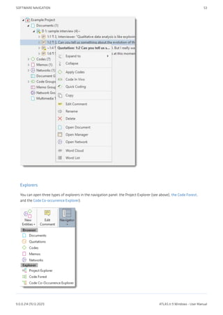 Explorers
You can open three types of explorers in the navigation panel: the Project Explorer (see above), the Code Forest,
and the Code Co-occurrence Explorer).
SOFTWARE NAVIGATION 53
9.0.0.214 (15.12.2021) ATLAS.ti 9 Windows - User Manual
 