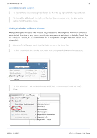 Closing Browsers and Explorers
To close either a browser or explorer, click on the X at the top right of the Navigation Panel.
To close all (or all but one), right-click on the drop down arrow and select the appropriate
option from the context menu.
Working with Docked and Floated Windows
When you first open a manager or other windows, they will be opened in floating mode. All windows can however
also be docked. Depending on what you are currently doing, you may prefer a window to be docked or floated. Once
you have docked a window, ATLAS.ti will remember this as your preferred setting for the current session. This is
how you do it:
Open the Code Manager by clicking the Codes button in the Home Tab.
To dock this window, click on the fourth icon from the right (left of the minimize button).
To float a window , click on the drop down arrow next to the manager name and select
Float.
SOFTWARE NAVIGATION 54
9.0.0.214 (15.12.2021) ATLAS.ti 9 Windows - User Manual
 