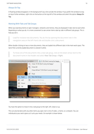 Always On Top
A floating window disappears in the background if you click outside the window. If you prefer the window to stay
on top of other windows, right-click on the button at the top left of the window and select the option Always On
Top.
Working With Tabs and Tab Groups
When you load documents or open managers, networks and memos, they are displayed in tabs next to each other.
Depending on what you do, it is more convenient to see certain items side-by-side in different tab groups. This is
how you do it.
Load for instance two documents. You do this by opening the document tree in the
navigation area on the left-hand side and double-click a document.
When double-clicking on two or more documents, they are loaded into different tabs in the main work space. The
tab of the currently loaded document is colored in white.
To move one of the documents into a new tab group, click on the down arrow next to the
document name in the header and select New Tab Group > Right.
You have the option to move it into a tab group to the right, left, down or up.
This can also be done with any other items you open, be it a list of codes, a memo, or a network. You can
individualize your work space as it suits your needs. An example is shown below.
SOFTWARE NAVIGATION 55
9.0.0.214 (15.12.2021) ATLAS.ti 9 Windows - User Manual
 