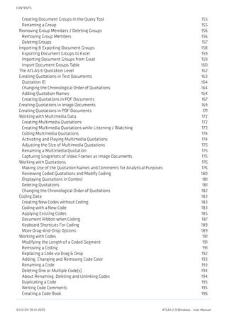 Creating Document Groups in the Query Tool 155
Renaming a Group 155
Removing Group Members / Deleting Groups 156
Removing Group Members 156
Deleting Groups 157
Importing & Exporting Document Groups 158
Exporting Document Groups to Excel 159
Importing Document Groups from Excel 159
Import Document Groups Table 160
The ATLAS.ti Quotation Level 162
Creating Quotations in Text Documents 163
Quotation ID 164
Changing the Chronological Order of Quotations 164
Adding Quotation Names 164
Creating Quotations in PDF Documents 167
Creating Quotations in Image Documents 169
Creating Quotations in PDF Documents 171
Working with Multimedia Data 172
Creating Multimedia Quotations 172
Creating Multimedia Quotations while Listening / Watching 173
Coding Multimedia Quotations 174
Activating and Playing Multimedia Quotations 174
Adjusting the Size of Multimedia Quotations 175
Renaming a Multimedia Quotation 175
Capturing Snapshots of Video Frames as Image Documents 175
Working with Quotations 176
Making Use of the Quotation Names and Comments for Analytical Purposes 176
Reviewing Coded Quotations and Modify Coding 180
Displaying Quotations in Context 181
Deleting Quotations 181
Changing the Chronological Order of Quotations 182
Coding Data 183
Creating New Codes without Coding 183
Coding with a New Code 183
Applying Existing Codes 185
Document Ribbon when Coding 187
Keyboard Shortcuts For Coding 189
More Drag-And-Drop Options 189
Working with Codes 191
Modifying the Length of a Coded Segment 191
Removing a Coding 191
Replacing a Code via Drag & Drop 192
Adding, Changing and Removing Code Color 193
Renaming a Code 193
Deleting One or Multiple Code(s) 194
About Renaming, Deleting and Unlinking Codes 194
Duplicating a Code 195
Writing Code Comments 195
Creating a Code Book 196
CONTENTS
9.0.0.214 (15.12.2021) ATLAS.ti 9 Windows - User Manual
 