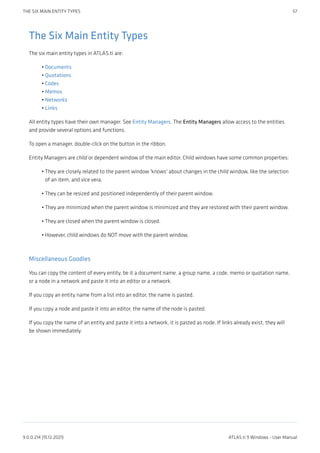 The Six Main Entity Types
The six main entity types in ATLAS.ti are:
Documents
Quotations
Codes
Memos
Networks
Links
All entity types have their own manager. See Entity Managers. The Entity Managers allow access to the entities
and provide several options and functions.
To open a manager, double-click on the button in the ribbon.
Entity Managers are child or dependent window of the main editor. Child windows have some common properties:
They are closely related to the parent window 'knows' about changes in the child window, like the selection
of an item, and vice vera.
They can be resized and positioned independently of their parent window.
They are minimized when the parent window is minimized and they are restored with their parent window.
They are closed when the parent window is closed.
However, child windows do NOT move with the parent window.
Miscellaneous Goodies
You can copy the content of every entity, be it a document name, a group name, a code, memo or quotation name,
or a node in a network and paste it into an editor or a network.
If you copy an entity name from a list into an editor, the name is pasted.
If you copy a node and paste it into an editor, the name of the node is pasted.
If you copy the name of an entity and paste it into a network, it is pasted as node. If links already exist, they will
be shown immediately.
•
•
•
•
•
•
•
•
•
•
•
THE SIX MAIN ENTITY TYPES 57
9.0.0.214 (15.12.2021) ATLAS.ti 9 Windows - User Manual
 